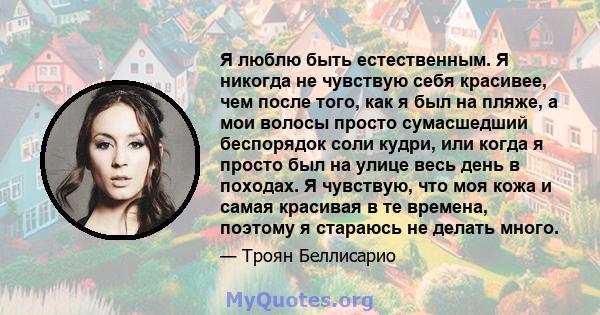 Я люблю быть естественным. Я никогда не чувствую себя красивее, чем после того, как я был на пляже, а мои волосы просто сумасшедший беспорядок соли кудри, или когда я просто был на улице весь день в походах. Я чувствую, 