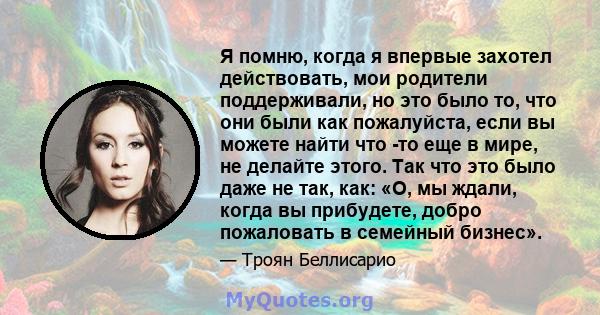 Я помню, когда я впервые захотел действовать, мои родители поддерживали, но это было то, что они были как пожалуйста, если вы можете найти что -то еще в мире, не делайте этого. Так что это было даже не так, как: «О, мы