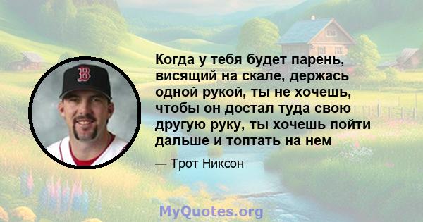 Когда у тебя будет парень, висящий на скале, держась одной рукой, ты не хочешь, чтобы он достал туда свою другую руку, ты хочешь пойти дальше и топтать на нем