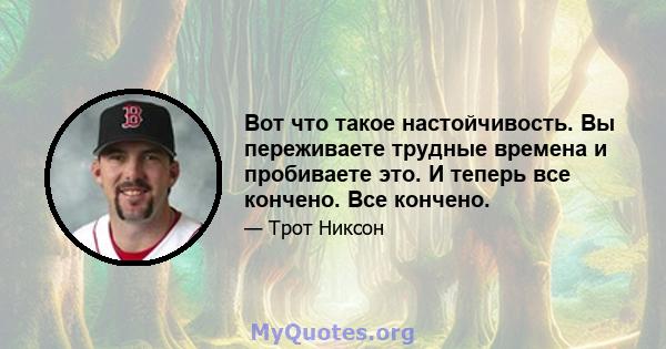 Вот что такое настойчивость. Вы переживаете трудные времена и пробиваете это. И теперь все кончено. Все кончено.