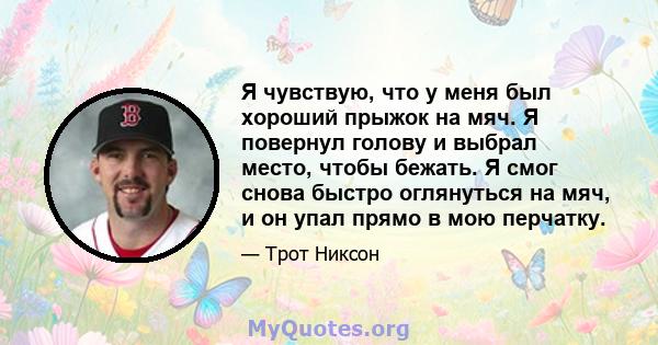 Я чувствую, что у меня был хороший прыжок на мяч. Я повернул голову и выбрал место, чтобы бежать. Я смог снова быстро оглянуться на мяч, и он упал прямо в мою перчатку.