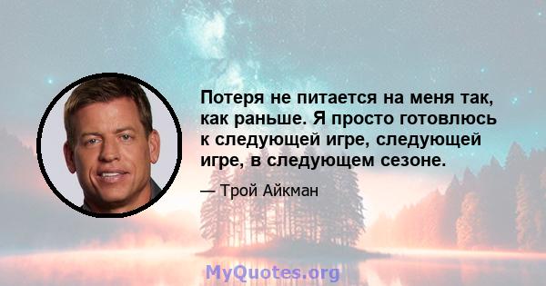 Потеря не питается на меня так, как раньше. Я просто готовлюсь к следующей игре, следующей игре, в следующем сезоне.