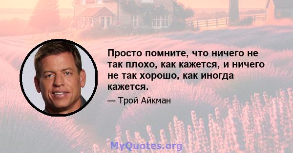 Просто помните, что ничего не так плохо, как кажется, и ничего не так хорошо, как иногда кажется.