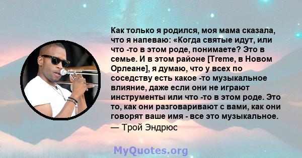 Как только я родился, моя мама сказала, что я напеваю: «Когда святые идут, или что -то в этом роде, понимаете? Это в семье. И в этом районе [Treme, в Новом Орлеане], я думаю, что у всех по соседству есть какое -то