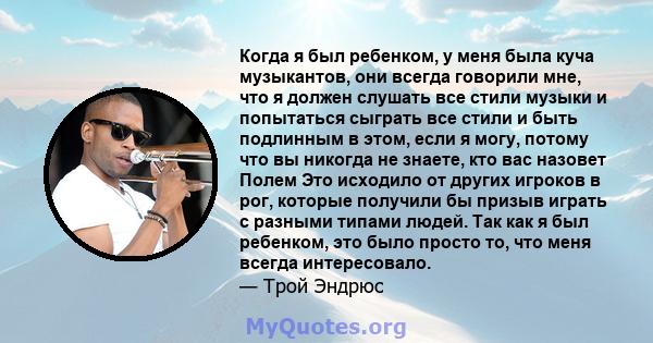 Когда я был ребенком, у меня была куча музыкантов, они всегда говорили мне, что я должен слушать все стили музыки и попытаться сыграть все стили и быть подлинным в этом, если я могу, потому что вы никогда не знаете, кто 