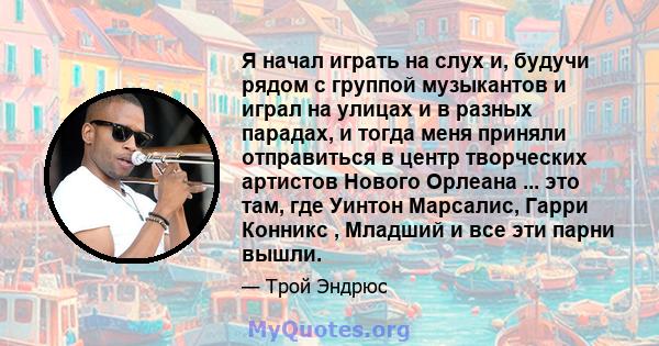 Я начал играть на слух и, будучи рядом с группой музыкантов и играл на улицах и в разных парадах, и тогда меня приняли отправиться в центр творческих артистов Нового Орлеана ... это там, где Уинтон Марсалис, Гарри