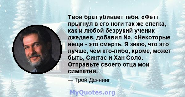 Твой брат убивает тебя. «Фетт прыгнул в его ноги так же слегка, как и любой безрукий ученик джедаев, добавил N», «Некоторые вещи - это смерть. Я знаю, что это лучше, чем кто-либо, кроме, может быть, Синтас и Хан Соло.