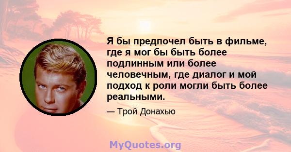 Я бы предпочел быть в фильме, где я мог бы быть более подлинным или более человечным, где диалог и мой подход к роли могли быть более реальными.