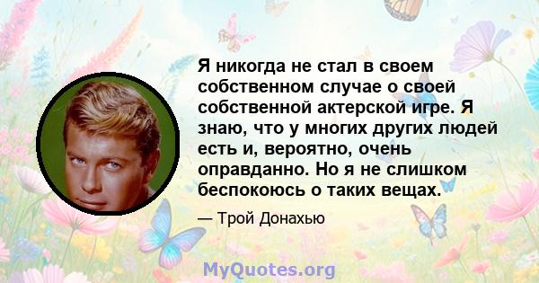 Я никогда не стал в своем собственном случае о своей собственной актерской игре. Я знаю, что у многих других людей есть и, вероятно, очень оправданно. Но я не слишком беспокоюсь о таких вещах.