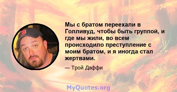 Мы с братом переехали в Голливуд, чтобы быть группой, и где мы жили, во всем происходило преступление с моим братом, и я иногда стал жертвами.