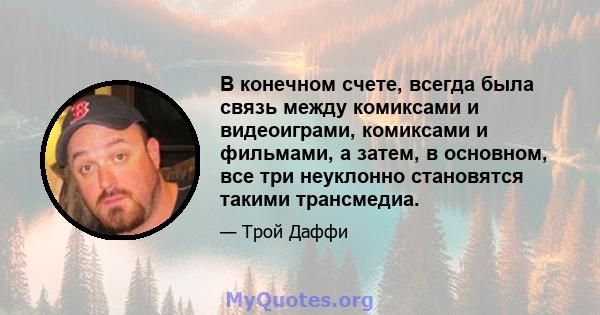 В конечном счете, всегда была связь между комиксами и видеоиграми, комиксами и фильмами, а затем, в основном, все три неуклонно становятся такими трансмедиа.