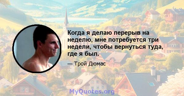 Когда я делаю перерыв на неделю, мне потребуется три недели, чтобы вернуться туда, где я был.