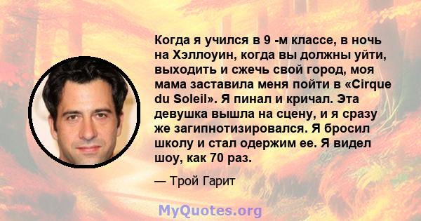 Когда я учился в 9 -м классе, в ночь на Хэллоуин, когда вы должны уйти, выходить и сжечь свой город, моя мама заставила меня пойти в «Cirque du Soleil». Я пинал и кричал. Эта девушка вышла на сцену, и я сразу же