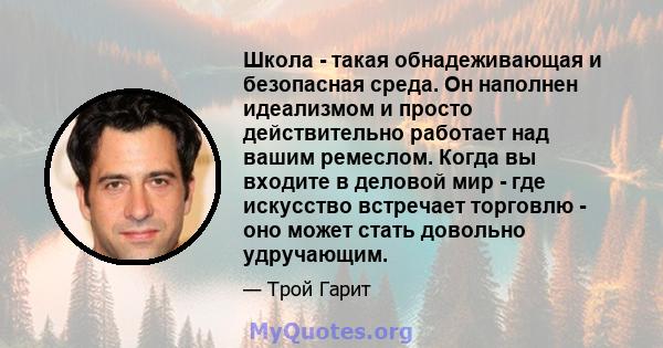 Школа - такая обнадеживающая и безопасная среда. Он наполнен идеализмом и просто действительно работает над вашим ремеслом. Когда вы входите в деловой мир - где искусство встречает торговлю - оно может стать довольно