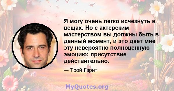 Я могу очень легко исчезнуть в вещах. Но с актерским мастерством вы должны быть в данный момент, и это дает мне эту невероятно полноценную эмоцию: присутствие действительно.