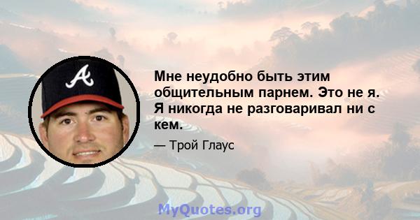 Мне неудобно быть этим общительным парнем. Это не я. Я никогда не разговаривал ни с кем.