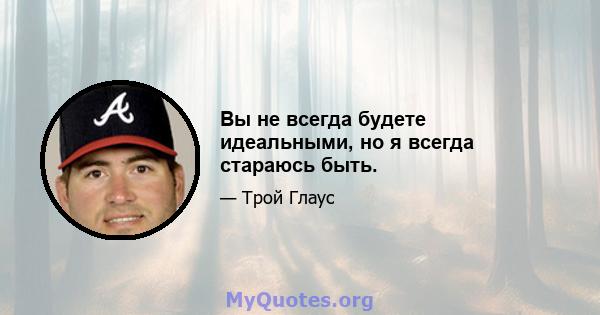 Вы не всегда будете идеальными, но я всегда стараюсь быть.