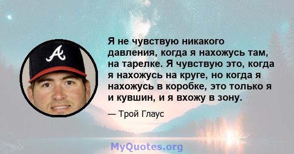 Я не чувствую никакого давления, когда я нахожусь там, на тарелке. Я чувствую это, когда я нахожусь на круге, но когда я нахожусь в коробке, это только я и кувшин, и я вхожу в зону.