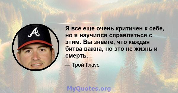 Я все еще очень критичен к себе, но я научился справляться с этим. Вы знаете, что каждая битва важна, но это не жизнь и смерть.