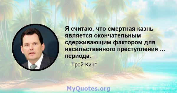 Я считаю, что смертная казнь является окончательным сдерживающим фактором для насильственного преступления ... периода.