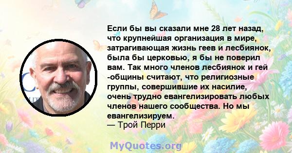 Если бы вы сказали мне 28 лет назад, что крупнейшая организация в мире, затрагивающая жизнь геев и лесбиянок, была бы церковью, я бы не поверил вам. Так много членов лесбиянок и гей -общины считают, что религиозные