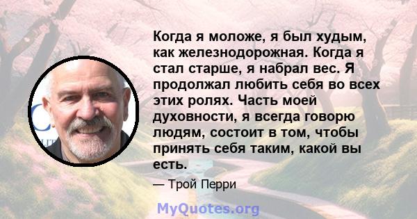 Когда я моложе, я был худым, как железнодорожная. Когда я стал старше, я набрал вес. Я продолжал любить себя во всех этих ролях. Часть моей духовности, я всегда говорю людям, состоит в том, чтобы принять себя таким,