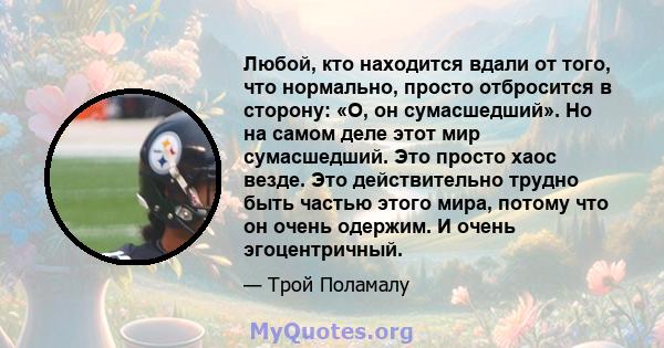 Любой, кто находится вдали от того, что нормально, просто отбросится в сторону: «О, он сумасшедший». Но на самом деле этот мир сумасшедший. Это просто хаос везде. Это действительно трудно быть частью этого мира, потому