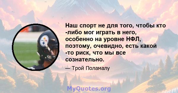 Наш спорт не для того, чтобы кто -либо мог играть в него, особенно на уровне НФЛ, поэтому, очевидно, есть какой -то риск, что мы все сознательно.