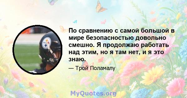 По сравнению с самой большой в мире безопасностью довольно смешно. Я продолжаю работать над этим, но я там нет, и я это знаю.