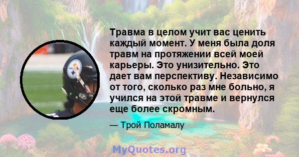 Травма в целом учит вас ценить каждый момент. У меня была доля травм на протяжении всей моей карьеры. Это унизительно. Это дает вам перспективу. Независимо от того, сколько раз мне больно, я учился на этой травме и