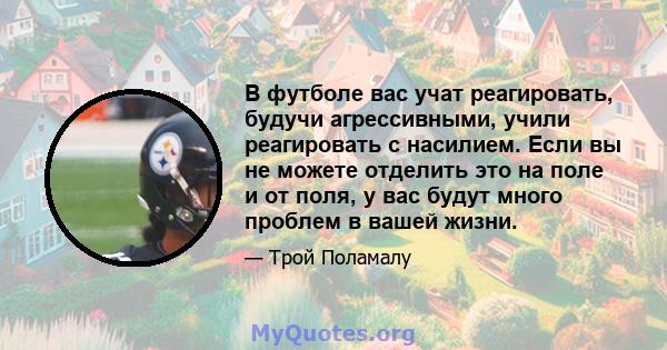 В футболе вас учат реагировать, будучи агрессивными, учили реагировать с насилием. Если вы не можете отделить это на поле и от поля, у вас будут много проблем в вашей жизни.