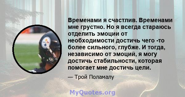 Временами я счастлив. Временами мне грустно. Но я всегда стараюсь отделить эмоции от необходимости достичь чего -то более сильного, глубже. И тогда, независимо от эмоций, я могу достичь стабильности, которая помогает