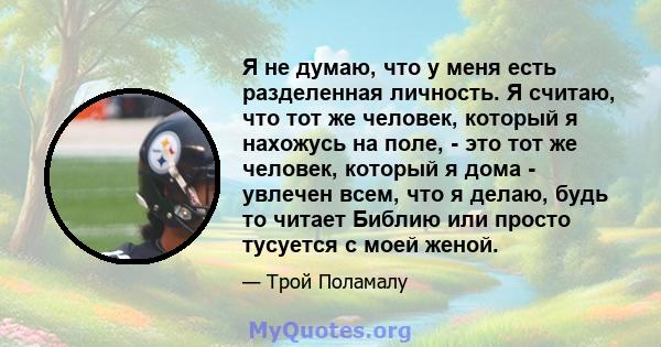 Я не думаю, что у меня есть разделенная личность. Я считаю, что тот же человек, который я нахожусь на поле, - это тот же человек, который я дома - увлечен всем, что я делаю, будь то читает Библию или просто тусуется с