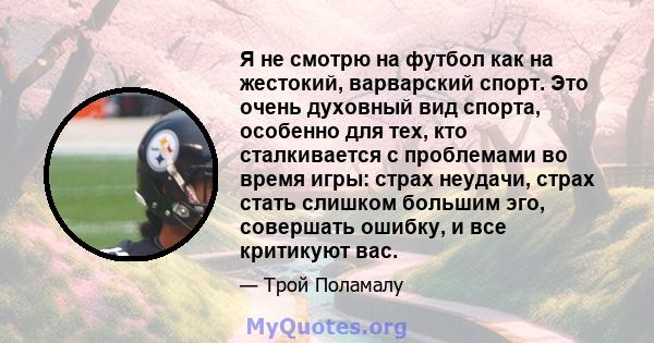 Я не смотрю на футбол как на жестокий, варварский спорт. Это очень духовный вид спорта, особенно для тех, кто сталкивается с проблемами во время игры: страх неудачи, страх стать слишком большим эго, совершать ошибку, и