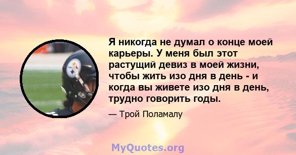 Я никогда не думал о конце моей карьеры. У меня был этот растущий девиз в моей жизни, чтобы жить изо дня в день - и когда вы живете изо дня в день, трудно говорить годы.