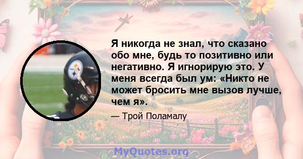 Я никогда не знал, что сказано обо мне, будь то позитивно или негативно. Я игнорирую это. У меня всегда был ум: «Никто не может бросить мне вызов лучше, чем я».