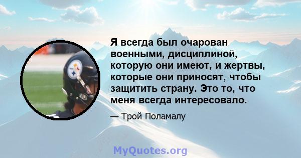 Я всегда был очарован военными, дисциплиной, которую они имеют, и жертвы, которые они приносят, чтобы защитить страну. Это то, что меня всегда интересовало.