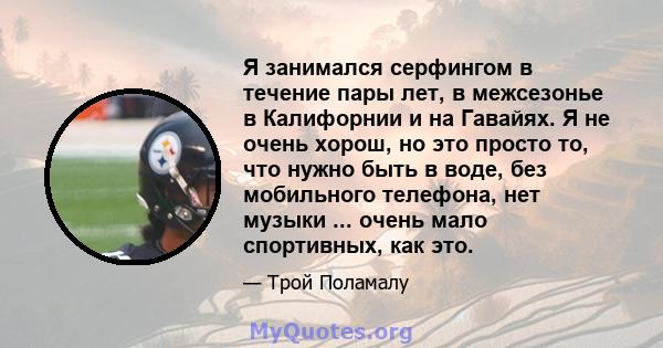 Я занимался серфингом в течение пары лет, в межсезонье в Калифорнии и на Гавайях. Я не очень хорош, но это просто то, что нужно быть в воде, без мобильного телефона, нет музыки ... очень мало спортивных, как это.