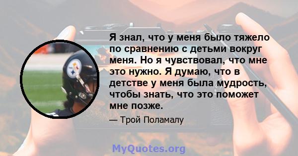 Я знал, что у меня было тяжело по сравнению с детьми вокруг меня. Но я чувствовал, что мне это нужно. Я думаю, что в детстве у меня была мудрость, чтобы знать, что это поможет мне позже.