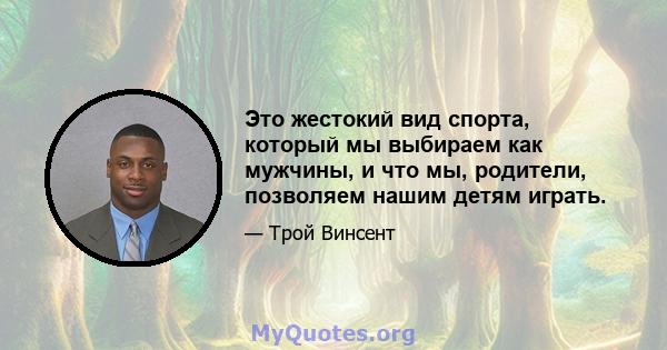 Это жестокий вид спорта, который мы выбираем как мужчины, и что мы, родители, позволяем нашим детям играть.