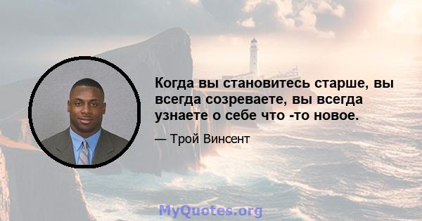 Когда вы становитесь старше, вы всегда созреваете, вы всегда узнаете о себе что -то новое.