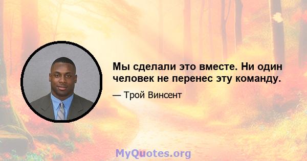 Мы сделали это вместе. Ни один человек не перенес эту команду.