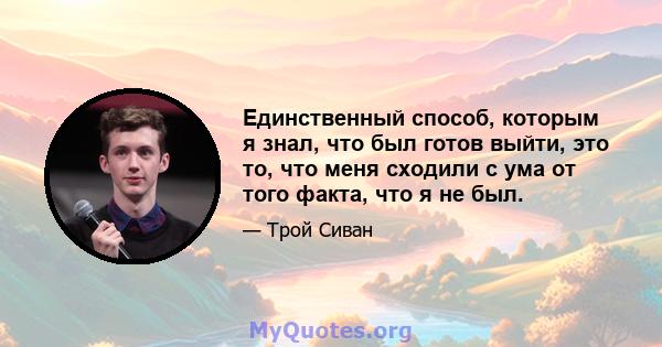 Единственный способ, которым я знал, что был готов выйти, это то, что меня сходили с ума от того факта, что я не был.