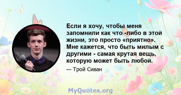 Если я хочу, чтобы меня запомнили как что -либо в этой жизни, это просто «приятно». Мне кажется, что быть милым с другими - самая крутая вещь, которую может быть любой.