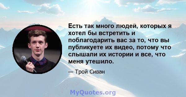 Есть так много людей, которых я хотел бы встретить и поблагодарить вас за то, что вы публикуете их видео, потому что слышали их истории и все, что меня утешило.