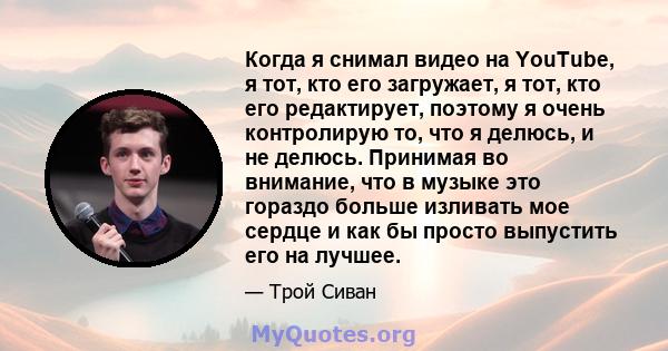 Когда я снимал видео на YouTube, я тот, кто его загружает, я тот, кто его редактирует, поэтому я очень контролирую то, что я делюсь, и не делюсь. Принимая во внимание, что в музыке это гораздо больше изливать мое сердце 