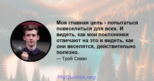 Моя главная цель - попытаться повеселиться для всех. И видеть, как мои поклонники отвечают на это и видеть, как они веселятся, действительно полезно.