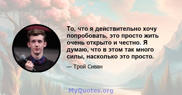 То, что я действительно хочу попробовать, это просто жить очень открыто и честно. Я думаю, что в этом так много силы, насколько это просто.