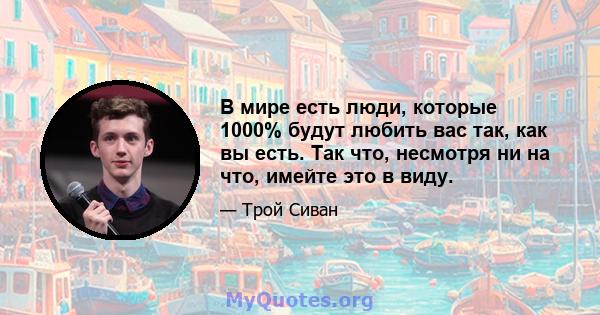 В мире есть люди, которые 1000% будут любить вас так, как вы есть. Так что, несмотря ни на что, имейте это в виду.