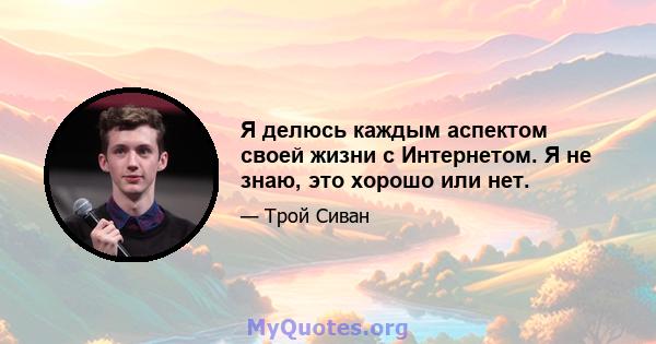 Я делюсь каждым аспектом своей жизни с Интернетом. Я не знаю, это хорошо или нет.